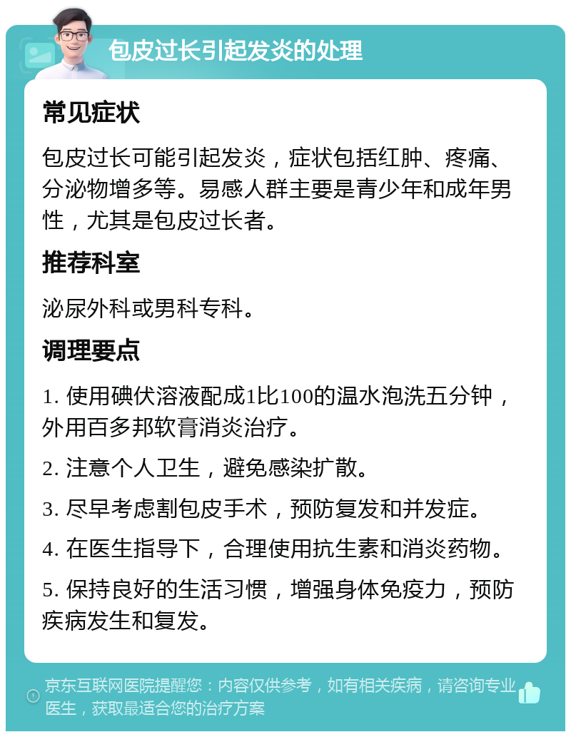 包皮过长引起发炎的处理 常见症状 包皮过长可能引起发炎，症状包括红肿、疼痛、分泌物增多等。易感人群主要是青少年和成年男性，尤其是包皮过长者。 推荐科室 泌尿外科或男科专科。 调理要点 1. 使用碘伏溶液配成1比100的温水泡洗五分钟，外用百多邦软膏消炎治疗。 2. 注意个人卫生，避免感染扩散。 3. 尽早考虑割包皮手术，预防复发和并发症。 4. 在医生指导下，合理使用抗生素和消炎药物。 5. 保持良好的生活习惯，增强身体免疫力，预防疾病发生和复发。