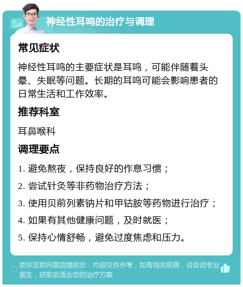 神经性耳鸣的治疗与调理 常见症状 神经性耳鸣的主要症状是耳鸣，可能伴随着头晕、失眠等问题。长期的耳鸣可能会影响患者的日常生活和工作效率。 推荐科室 耳鼻喉科 调理要点 1. 避免熬夜，保持良好的作息习惯； 2. 尝试针灸等非药物治疗方法； 3. 使用贝前列素钠片和甲钴胺等药物进行治疗； 4. 如果有其他健康问题，及时就医； 5. 保持心情舒畅，避免过度焦虑和压力。