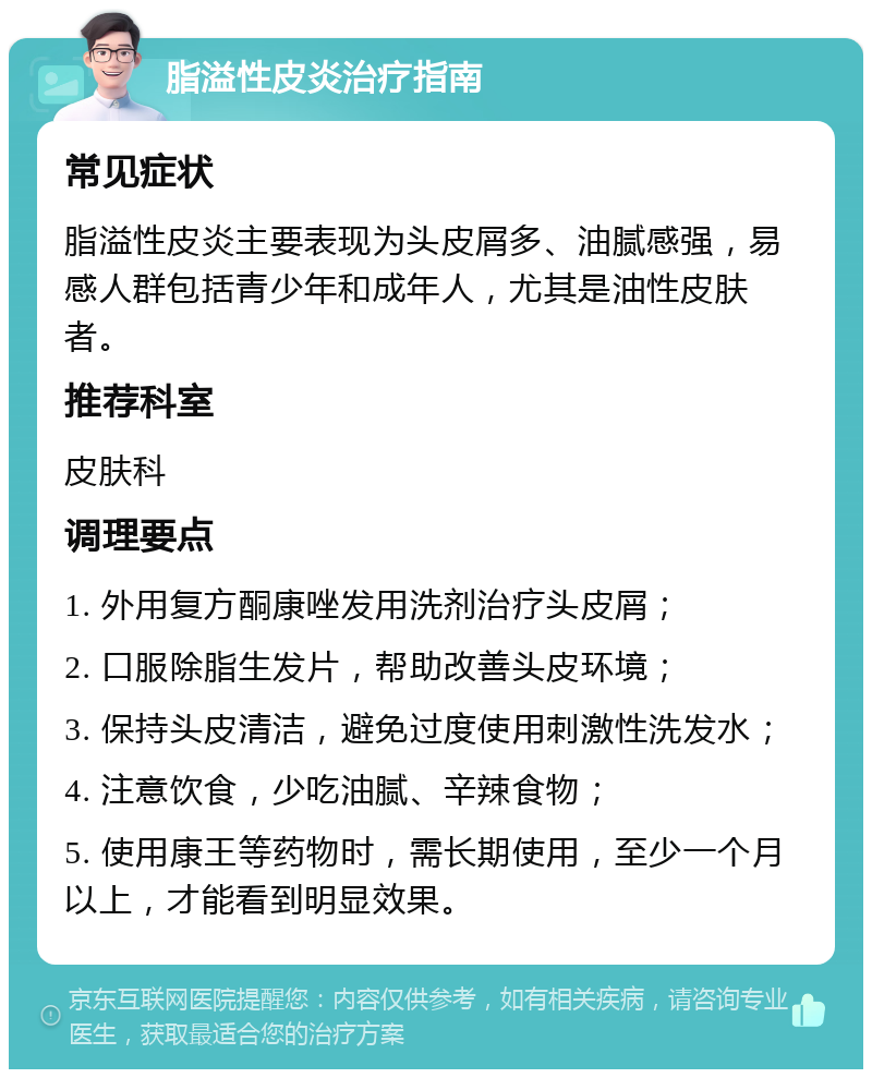 脂溢性皮炎治疗指南 常见症状 脂溢性皮炎主要表现为头皮屑多、油腻感强，易感人群包括青少年和成年人，尤其是油性皮肤者。 推荐科室 皮肤科 调理要点 1. 外用复方酮康唑发用洗剂治疗头皮屑； 2. 口服除脂生发片，帮助改善头皮环境； 3. 保持头皮清洁，避免过度使用刺激性洗发水； 4. 注意饮食，少吃油腻、辛辣食物； 5. 使用康王等药物时，需长期使用，至少一个月以上，才能看到明显效果。