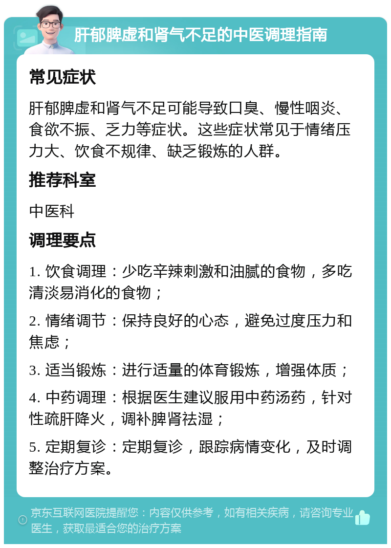 肝郁脾虚和肾气不足的中医调理指南 常见症状 肝郁脾虚和肾气不足可能导致口臭、慢性咽炎、食欲不振、乏力等症状。这些症状常见于情绪压力大、饮食不规律、缺乏锻炼的人群。 推荐科室 中医科 调理要点 1. 饮食调理：少吃辛辣刺激和油腻的食物，多吃清淡易消化的食物； 2. 情绪调节：保持良好的心态，避免过度压力和焦虑； 3. 适当锻炼：进行适量的体育锻炼，增强体质； 4. 中药调理：根据医生建议服用中药汤药，针对性疏肝降火，调补脾肾祛湿； 5. 定期复诊：定期复诊，跟踪病情变化，及时调整治疗方案。