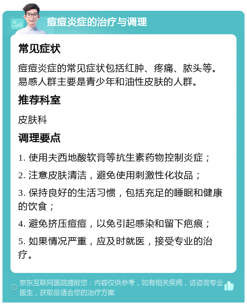 痘痘炎症的治疗与调理 常见症状 痘痘炎症的常见症状包括红肿、疼痛、脓头等。易感人群主要是青少年和油性皮肤的人群。 推荐科室 皮肤科 调理要点 1. 使用夫西地酸软膏等抗生素药物控制炎症； 2. 注意皮肤清洁，避免使用刺激性化妆品； 3. 保持良好的生活习惯，包括充足的睡眠和健康的饮食； 4. 避免挤压痘痘，以免引起感染和留下疤痕； 5. 如果情况严重，应及时就医，接受专业的治疗。