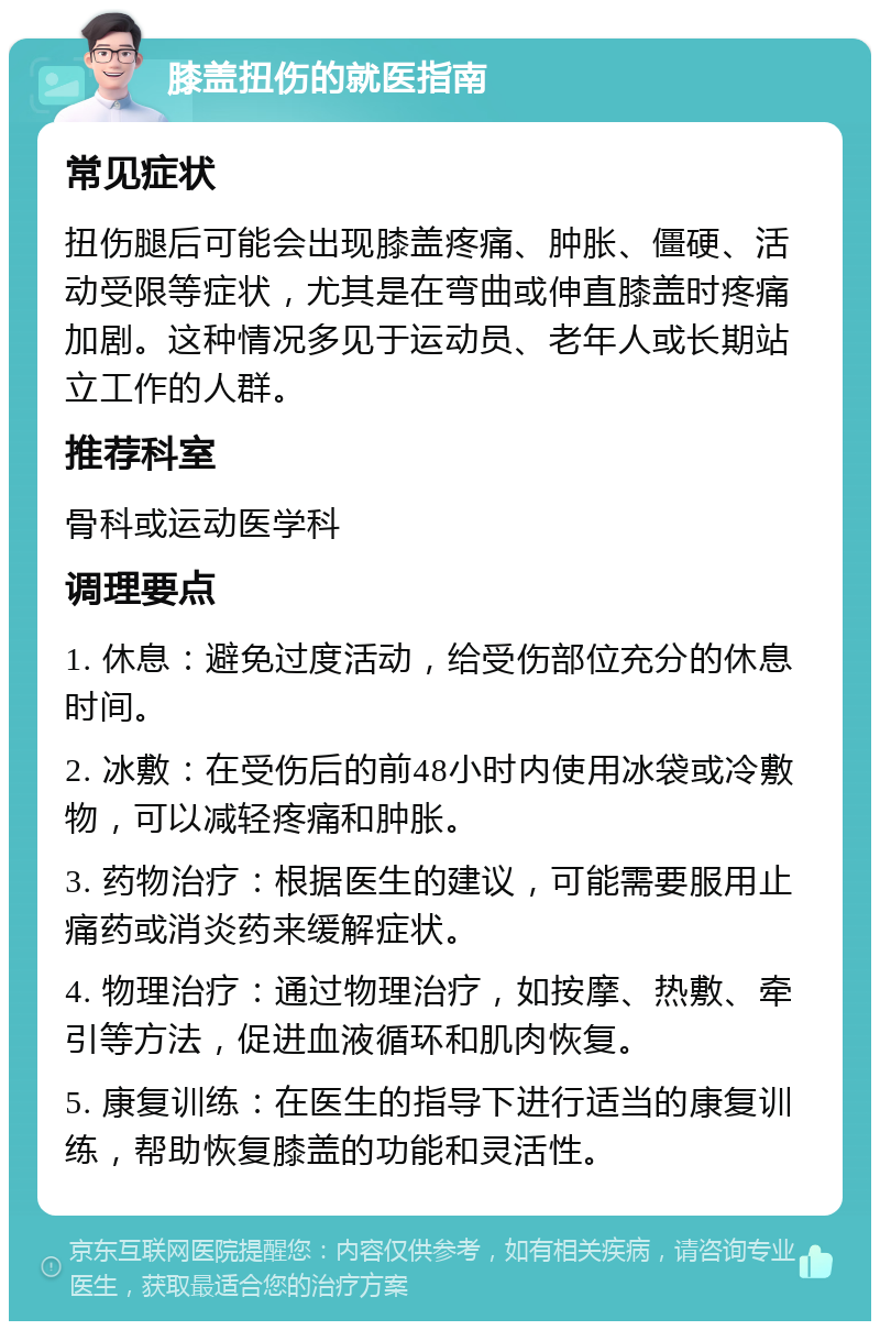 膝盖扭伤的就医指南 常见症状 扭伤腿后可能会出现膝盖疼痛、肿胀、僵硬、活动受限等症状，尤其是在弯曲或伸直膝盖时疼痛加剧。这种情况多见于运动员、老年人或长期站立工作的人群。 推荐科室 骨科或运动医学科 调理要点 1. 休息：避免过度活动，给受伤部位充分的休息时间。 2. 冰敷：在受伤后的前48小时内使用冰袋或冷敷物，可以减轻疼痛和肿胀。 3. 药物治疗：根据医生的建议，可能需要服用止痛药或消炎药来缓解症状。 4. 物理治疗：通过物理治疗，如按摩、热敷、牵引等方法，促进血液循环和肌肉恢复。 5. 康复训练：在医生的指导下进行适当的康复训练，帮助恢复膝盖的功能和灵活性。