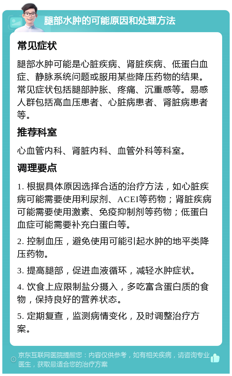 腿部水肿的可能原因和处理方法 常见症状 腿部水肿可能是心脏疾病、肾脏疾病、低蛋白血症、静脉系统问题或服用某些降压药物的结果。常见症状包括腿部肿胀、疼痛、沉重感等。易感人群包括高血压患者、心脏病患者、肾脏病患者等。 推荐科室 心血管内科、肾脏内科、血管外科等科室。 调理要点 1. 根据具体原因选择合适的治疗方法，如心脏疾病可能需要使用利尿剂、ACEI等药物；肾脏疾病可能需要使用激素、免疫抑制剂等药物；低蛋白血症可能需要补充白蛋白等。 2. 控制血压，避免使用可能引起水肿的地平类降压药物。 3. 提高腿部，促进血液循环，减轻水肿症状。 4. 饮食上应限制盐分摄入，多吃富含蛋白质的食物，保持良好的营养状态。 5. 定期复查，监测病情变化，及时调整治疗方案。