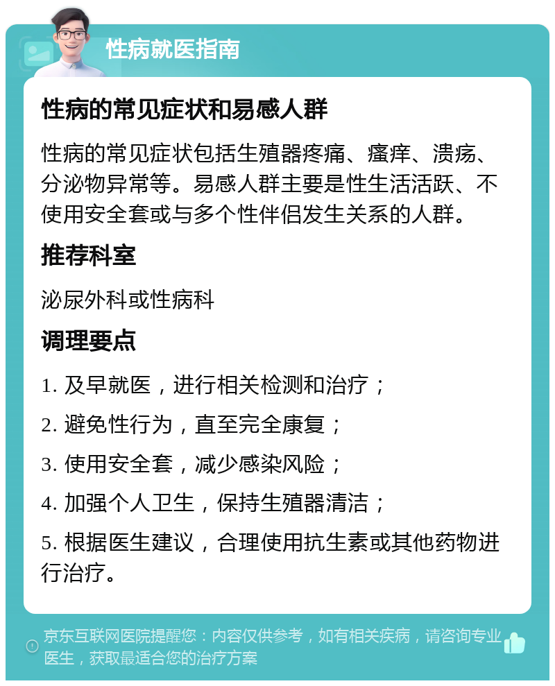 性病就医指南 性病的常见症状和易感人群 性病的常见症状包括生殖器疼痛、瘙痒、溃疡、分泌物异常等。易感人群主要是性生活活跃、不使用安全套或与多个性伴侣发生关系的人群。 推荐科室 泌尿外科或性病科 调理要点 1. 及早就医，进行相关检测和治疗； 2. 避免性行为，直至完全康复； 3. 使用安全套，减少感染风险； 4. 加强个人卫生，保持生殖器清洁； 5. 根据医生建议，合理使用抗生素或其他药物进行治疗。