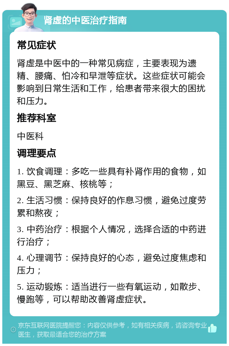 肾虚的中医治疗指南 常见症状 肾虚是中医中的一种常见病症，主要表现为遗精、腰痛、怕冷和早泄等症状。这些症状可能会影响到日常生活和工作，给患者带来很大的困扰和压力。 推荐科室 中医科 调理要点 1. 饮食调理：多吃一些具有补肾作用的食物，如黑豆、黑芝麻、核桃等； 2. 生活习惯：保持良好的作息习惯，避免过度劳累和熬夜； 3. 中药治疗：根据个人情况，选择合适的中药进行治疗； 4. 心理调节：保持良好的心态，避免过度焦虑和压力； 5. 运动锻炼：适当进行一些有氧运动，如散步、慢跑等，可以帮助改善肾虚症状。