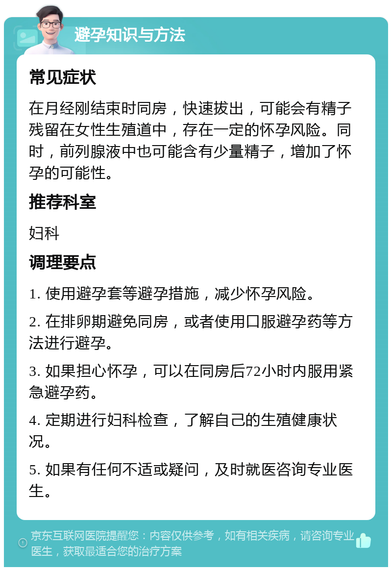 避孕知识与方法 常见症状 在月经刚结束时同房，快速拔出，可能会有精子残留在女性生殖道中，存在一定的怀孕风险。同时，前列腺液中也可能含有少量精子，增加了怀孕的可能性。 推荐科室 妇科 调理要点 1. 使用避孕套等避孕措施，减少怀孕风险。 2. 在排卵期避免同房，或者使用口服避孕药等方法进行避孕。 3. 如果担心怀孕，可以在同房后72小时内服用紧急避孕药。 4. 定期进行妇科检查，了解自己的生殖健康状况。 5. 如果有任何不适或疑问，及时就医咨询专业医生。