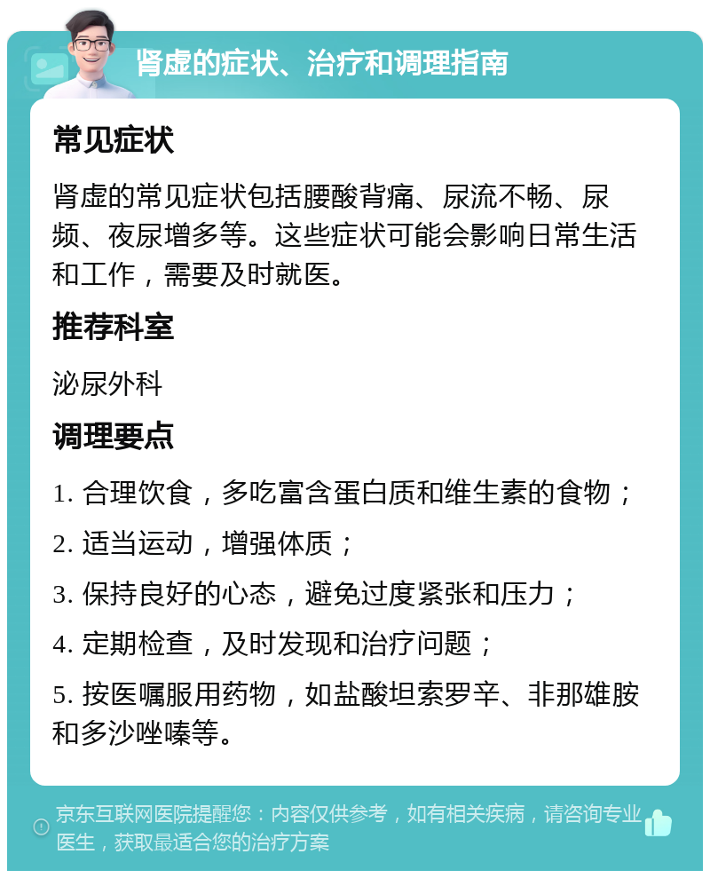 肾虚的症状、治疗和调理指南 常见症状 肾虚的常见症状包括腰酸背痛、尿流不畅、尿频、夜尿增多等。这些症状可能会影响日常生活和工作，需要及时就医。 推荐科室 泌尿外科 调理要点 1. 合理饮食，多吃富含蛋白质和维生素的食物； 2. 适当运动，增强体质； 3. 保持良好的心态，避免过度紧张和压力； 4. 定期检查，及时发现和治疗问题； 5. 按医嘱服用药物，如盐酸坦索罗辛、非那雄胺和多沙唑嗪等。