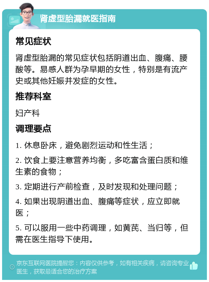 肾虚型胎漏就医指南 常见症状 肾虚型胎漏的常见症状包括阴道出血、腹痛、腰酸等。易感人群为孕早期的女性，特别是有流产史或其他妊娠并发症的女性。 推荐科室 妇产科 调理要点 1. 休息卧床，避免剧烈运动和性生活； 2. 饮食上要注意营养均衡，多吃富含蛋白质和维生素的食物； 3. 定期进行产前检查，及时发现和处理问题； 4. 如果出现阴道出血、腹痛等症状，应立即就医； 5. 可以服用一些中药调理，如黄芪、当归等，但需在医生指导下使用。