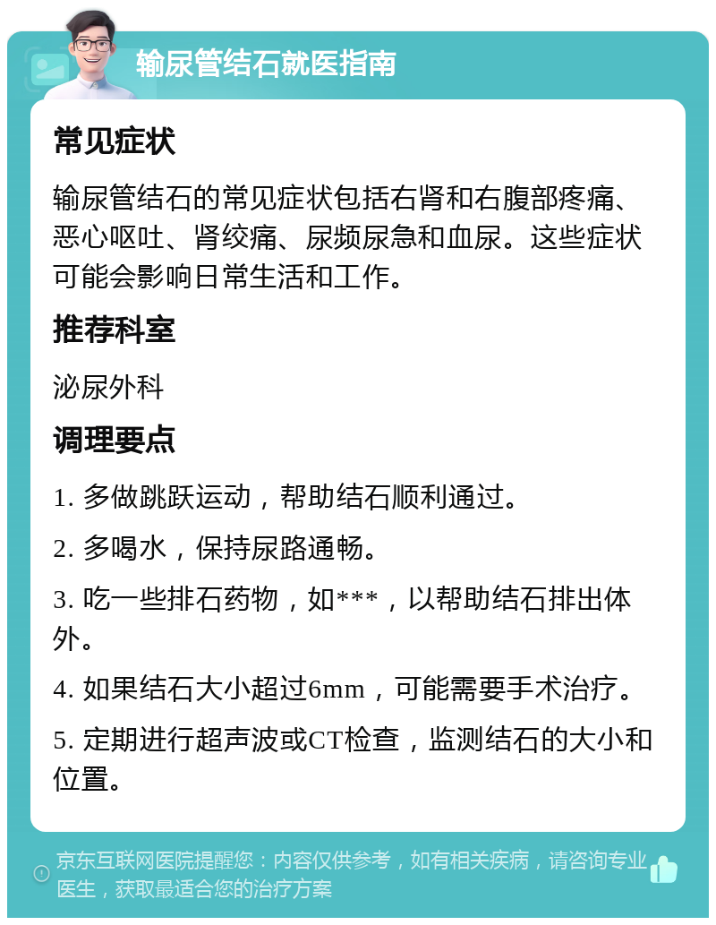 输尿管结石就医指南 常见症状 输尿管结石的常见症状包括右肾和右腹部疼痛、恶心呕吐、肾绞痛、尿频尿急和血尿。这些症状可能会影响日常生活和工作。 推荐科室 泌尿外科 调理要点 1. 多做跳跃运动，帮助结石顺利通过。 2. 多喝水，保持尿路通畅。 3. 吃一些排石药物，如***，以帮助结石排出体外。 4. 如果结石大小超过6mm，可能需要手术治疗。 5. 定期进行超声波或CT检查，监测结石的大小和位置。