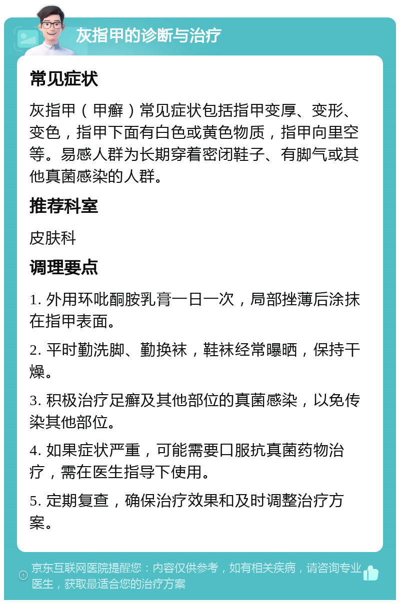 灰指甲的诊断与治疗 常见症状 灰指甲（甲癣）常见症状包括指甲变厚、变形、变色，指甲下面有白色或黄色物质，指甲向里空等。易感人群为长期穿着密闭鞋子、有脚气或其他真菌感染的人群。 推荐科室 皮肤科 调理要点 1. 外用环吡酮胺乳膏一日一次，局部挫薄后涂抹在指甲表面。 2. 平时勤洗脚、勤换袜，鞋袜经常曝晒，保持干燥。 3. 积极治疗足癣及其他部位的真菌感染，以免传染其他部位。 4. 如果症状严重，可能需要口服抗真菌药物治疗，需在医生指导下使用。 5. 定期复查，确保治疗效果和及时调整治疗方案。