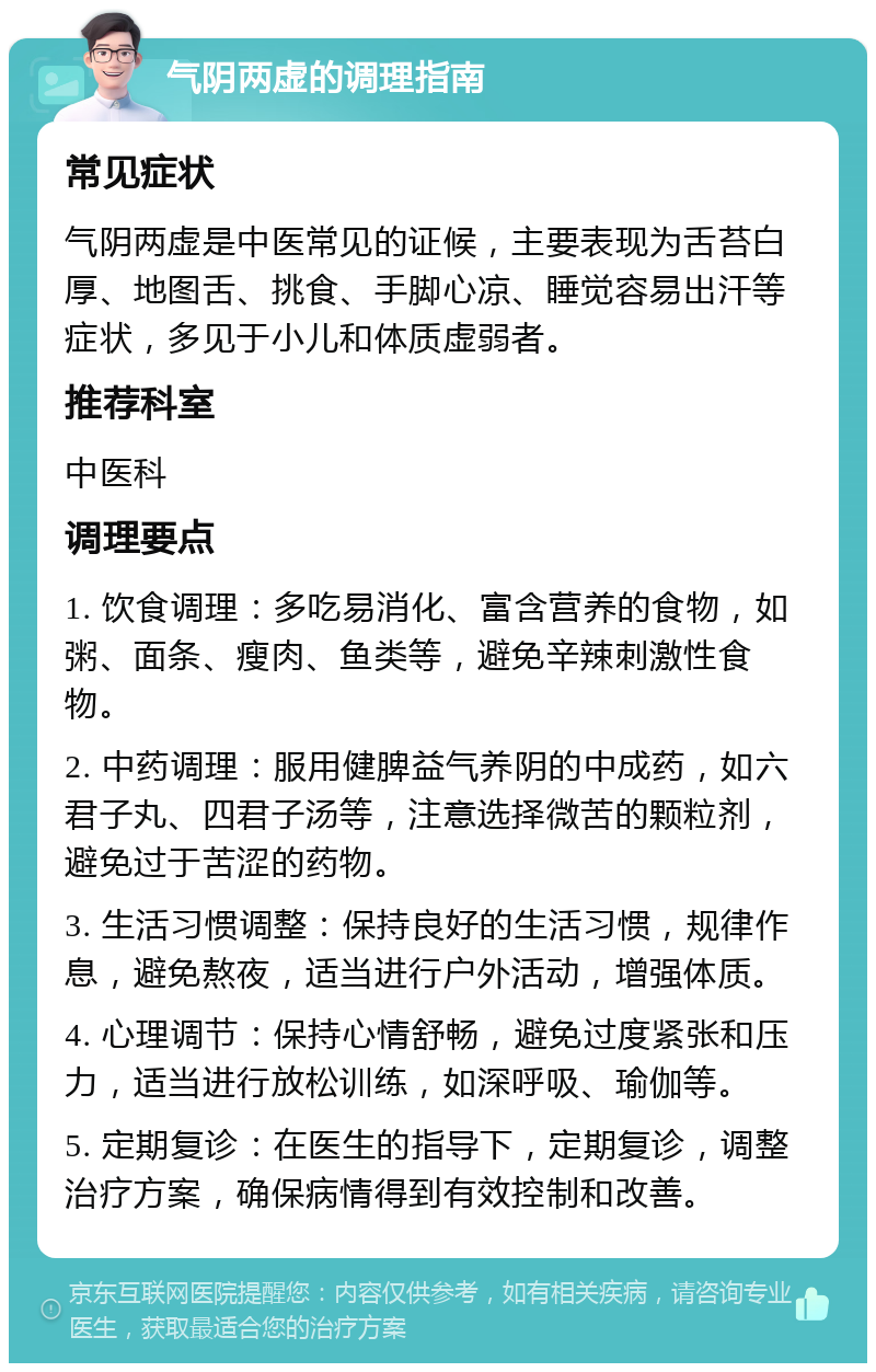 气阴两虚的调理指南 常见症状 气阴两虚是中医常见的证候，主要表现为舌苔白厚、地图舌、挑食、手脚心凉、睡觉容易出汗等症状，多见于小儿和体质虚弱者。 推荐科室 中医科 调理要点 1. 饮食调理：多吃易消化、富含营养的食物，如粥、面条、瘦肉、鱼类等，避免辛辣刺激性食物。 2. 中药调理：服用健脾益气养阴的中成药，如六君子丸、四君子汤等，注意选择微苦的颗粒剂，避免过于苦涩的药物。 3. 生活习惯调整：保持良好的生活习惯，规律作息，避免熬夜，适当进行户外活动，增强体质。 4. 心理调节：保持心情舒畅，避免过度紧张和压力，适当进行放松训练，如深呼吸、瑜伽等。 5. 定期复诊：在医生的指导下，定期复诊，调整治疗方案，确保病情得到有效控制和改善。