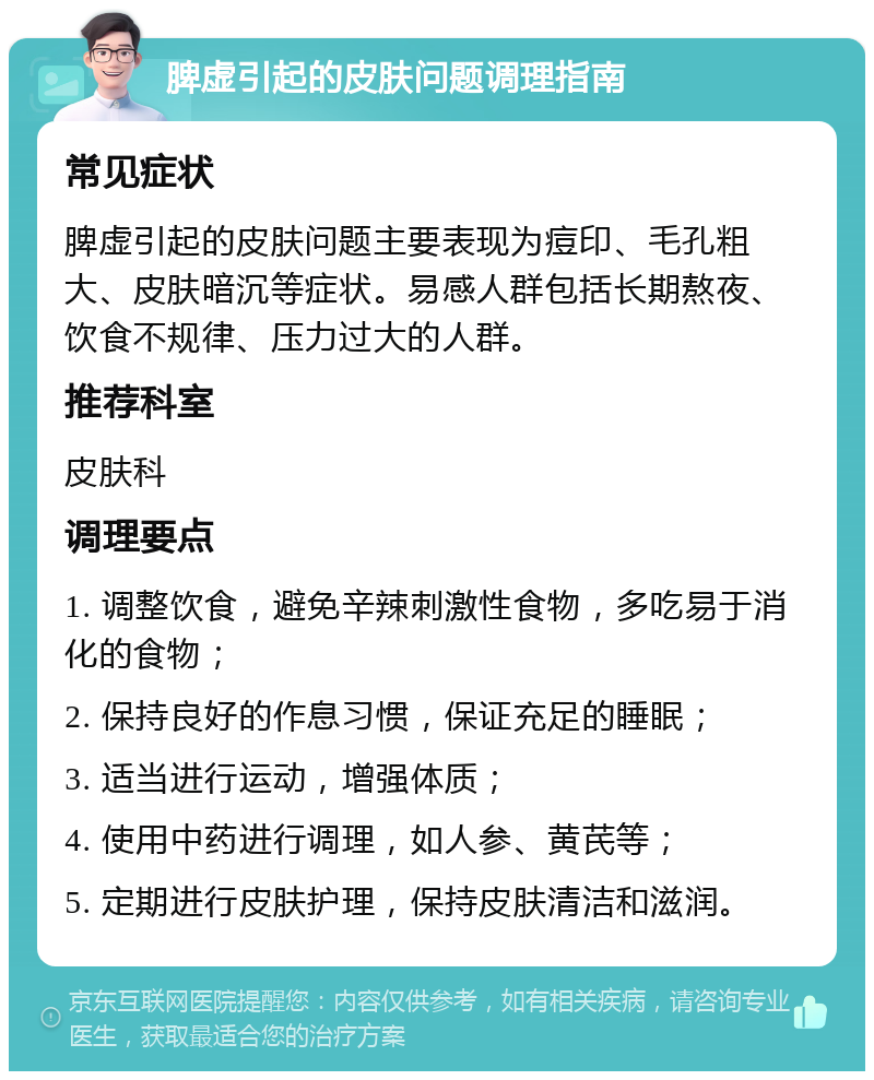 脾虚引起的皮肤问题调理指南 常见症状 脾虚引起的皮肤问题主要表现为痘印、毛孔粗大、皮肤暗沉等症状。易感人群包括长期熬夜、饮食不规律、压力过大的人群。 推荐科室 皮肤科 调理要点 1. 调整饮食，避免辛辣刺激性食物，多吃易于消化的食物； 2. 保持良好的作息习惯，保证充足的睡眠； 3. 适当进行运动，增强体质； 4. 使用中药进行调理，如人参、黄芪等； 5. 定期进行皮肤护理，保持皮肤清洁和滋润。