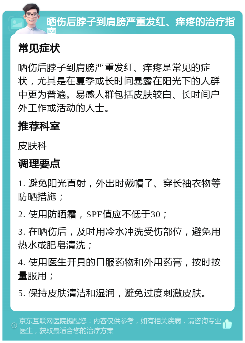 晒伤后脖子到肩膀严重发红、痒疼的治疗指南 常见症状 晒伤后脖子到肩膀严重发红、痒疼是常见的症状，尤其是在夏季或长时间暴露在阳光下的人群中更为普遍。易感人群包括皮肤较白、长时间户外工作或活动的人士。 推荐科室 皮肤科 调理要点 1. 避免阳光直射，外出时戴帽子、穿长袖衣物等防晒措施； 2. 使用防晒霜，SPF值应不低于30； 3. 在晒伤后，及时用冷水冲洗受伤部位，避免用热水或肥皂清洗； 4. 使用医生开具的口服药物和外用药膏，按时按量服用； 5. 保持皮肤清洁和湿润，避免过度刺激皮肤。