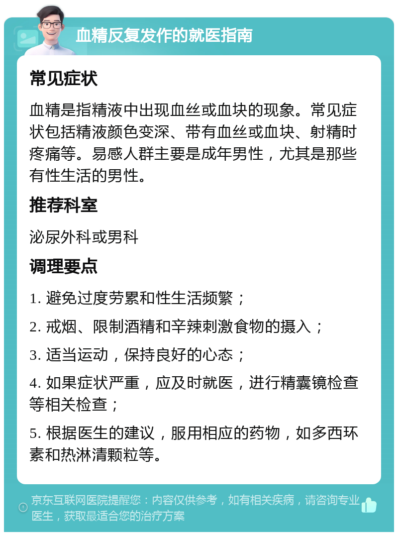 血精反复发作的就医指南 常见症状 血精是指精液中出现血丝或血块的现象。常见症状包括精液颜色变深、带有血丝或血块、射精时疼痛等。易感人群主要是成年男性，尤其是那些有性生活的男性。 推荐科室 泌尿外科或男科 调理要点 1. 避免过度劳累和性生活频繁； 2. 戒烟、限制酒精和辛辣刺激食物的摄入； 3. 适当运动，保持良好的心态； 4. 如果症状严重，应及时就医，进行精囊镜检查等相关检查； 5. 根据医生的建议，服用相应的药物，如多西环素和热淋清颗粒等。