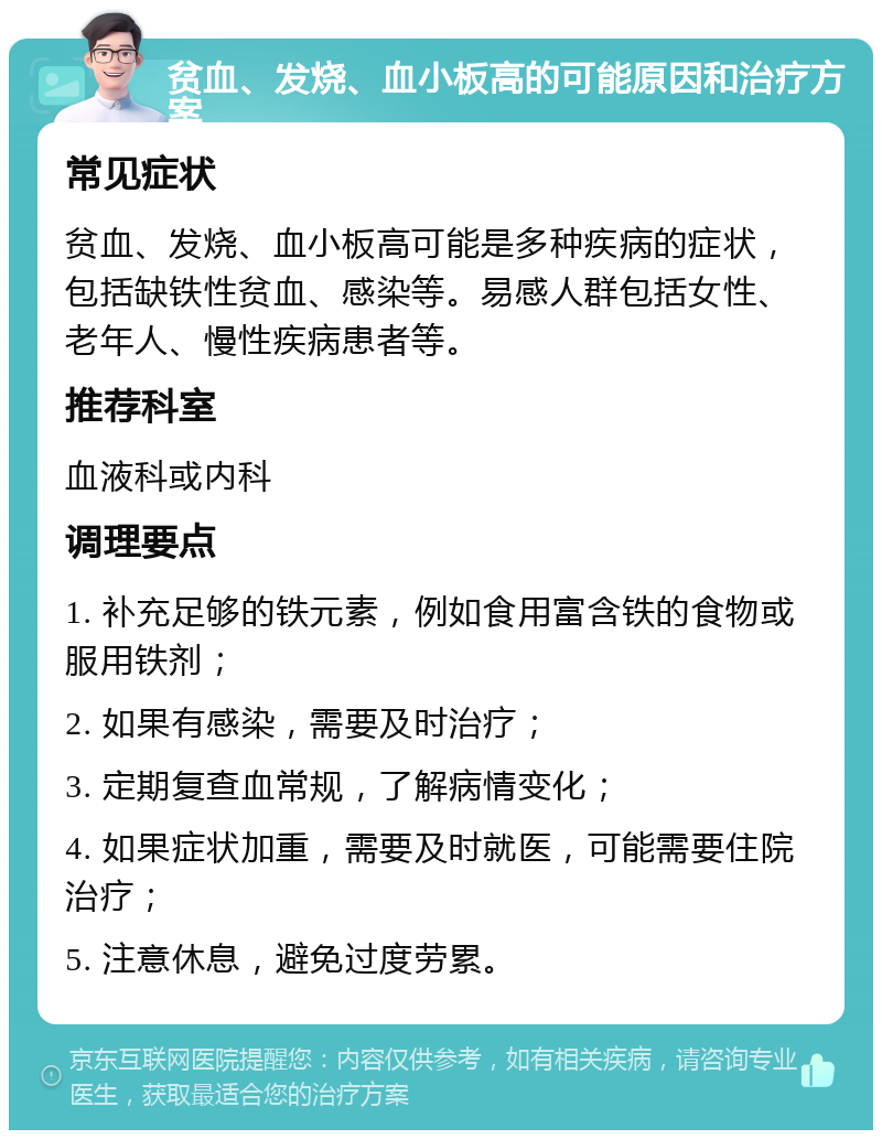 贫血、发烧、血小板高的可能原因和治疗方案 常见症状 贫血、发烧、血小板高可能是多种疾病的症状，包括缺铁性贫血、感染等。易感人群包括女性、老年人、慢性疾病患者等。 推荐科室 血液科或内科 调理要点 1. 补充足够的铁元素，例如食用富含铁的食物或服用铁剂； 2. 如果有感染，需要及时治疗； 3. 定期复查血常规，了解病情变化； 4. 如果症状加重，需要及时就医，可能需要住院治疗； 5. 注意休息，避免过度劳累。