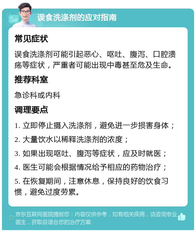 误食洗涤剂的应对指南 常见症状 误食洗涤剂可能引起恶心、呕吐、腹泻、口腔溃疡等症状，严重者可能出现中毒甚至危及生命。 推荐科室 急诊科或内科 调理要点 1. 立即停止摄入洗涤剂，避免进一步损害身体； 2. 大量饮水以稀释洗涤剂的浓度； 3. 如果出现呕吐、腹泻等症状，应及时就医； 4. 医生可能会根据情况给予相应的药物治疗； 5. 在恢复期间，注意休息，保持良好的饮食习惯，避免过度劳累。