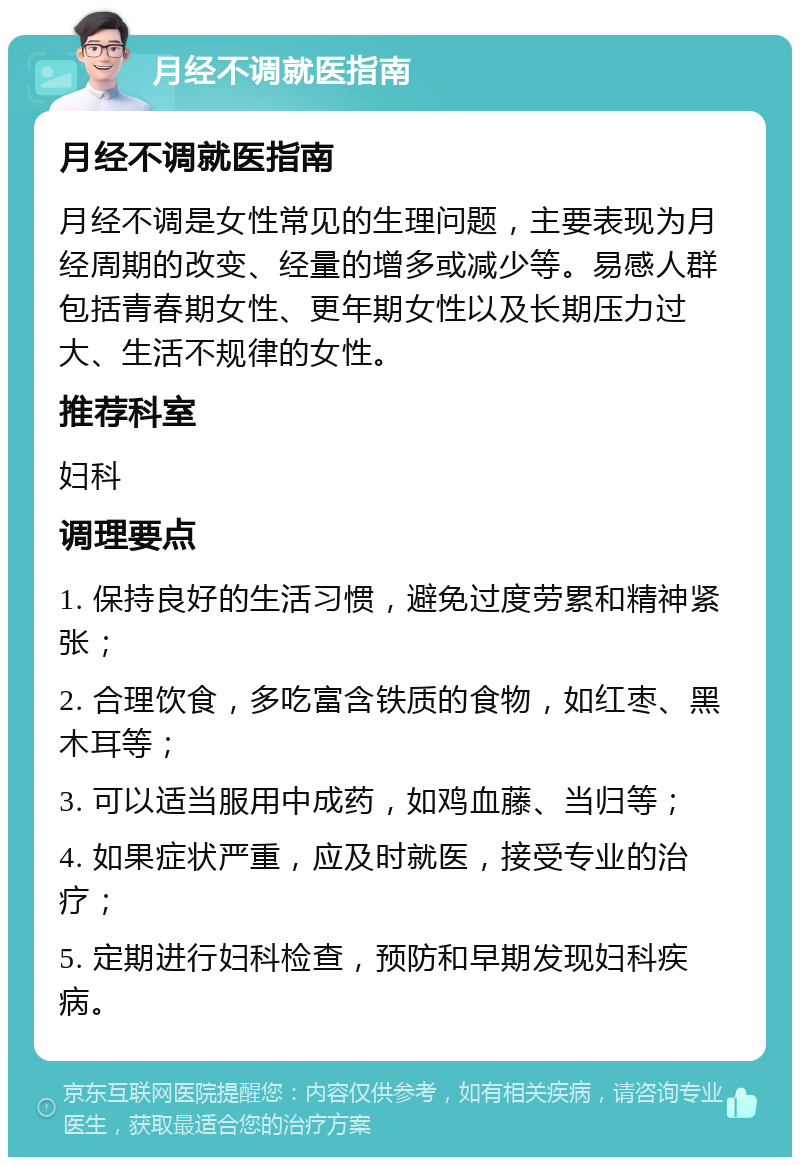 月经不调就医指南 月经不调就医指南 月经不调是女性常见的生理问题，主要表现为月经周期的改变、经量的增多或减少等。易感人群包括青春期女性、更年期女性以及长期压力过大、生活不规律的女性。 推荐科室 妇科 调理要点 1. 保持良好的生活习惯，避免过度劳累和精神紧张； 2. 合理饮食，多吃富含铁质的食物，如红枣、黑木耳等； 3. 可以适当服用中成药，如鸡血藤、当归等； 4. 如果症状严重，应及时就医，接受专业的治疗； 5. 定期进行妇科检查，预防和早期发现妇科疾病。