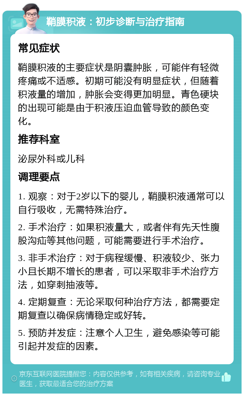 鞘膜积液：初步诊断与治疗指南 常见症状 鞘膜积液的主要症状是阴囊肿胀，可能伴有轻微疼痛或不适感。初期可能没有明显症状，但随着积液量的增加，肿胀会变得更加明显。青色硬块的出现可能是由于积液压迫血管导致的颜色变化。 推荐科室 泌尿外科或儿科 调理要点 1. 观察：对于2岁以下的婴儿，鞘膜积液通常可以自行吸收，无需特殊治疗。 2. 手术治疗：如果积液量大，或者伴有先天性腹股沟疝等其他问题，可能需要进行手术治疗。 3. 非手术治疗：对于病程缓慢、积液较少、张力小且长期不增长的患者，可以采取非手术治疗方法，如穿刺抽液等。 4. 定期复查：无论采取何种治疗方法，都需要定期复查以确保病情稳定或好转。 5. 预防并发症：注意个人卫生，避免感染等可能引起并发症的因素。