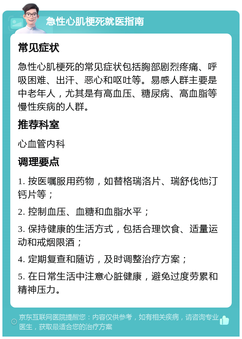 急性心肌梗死就医指南 常见症状 急性心肌梗死的常见症状包括胸部剧烈疼痛、呼吸困难、出汗、恶心和呕吐等。易感人群主要是中老年人，尤其是有高血压、糖尿病、高血脂等慢性疾病的人群。 推荐科室 心血管内科 调理要点 1. 按医嘱服用药物，如替格瑞洛片、瑞舒伐他汀钙片等； 2. 控制血压、血糖和血脂水平； 3. 保持健康的生活方式，包括合理饮食、适量运动和戒烟限酒； 4. 定期复查和随访，及时调整治疗方案； 5. 在日常生活中注意心脏健康，避免过度劳累和精神压力。