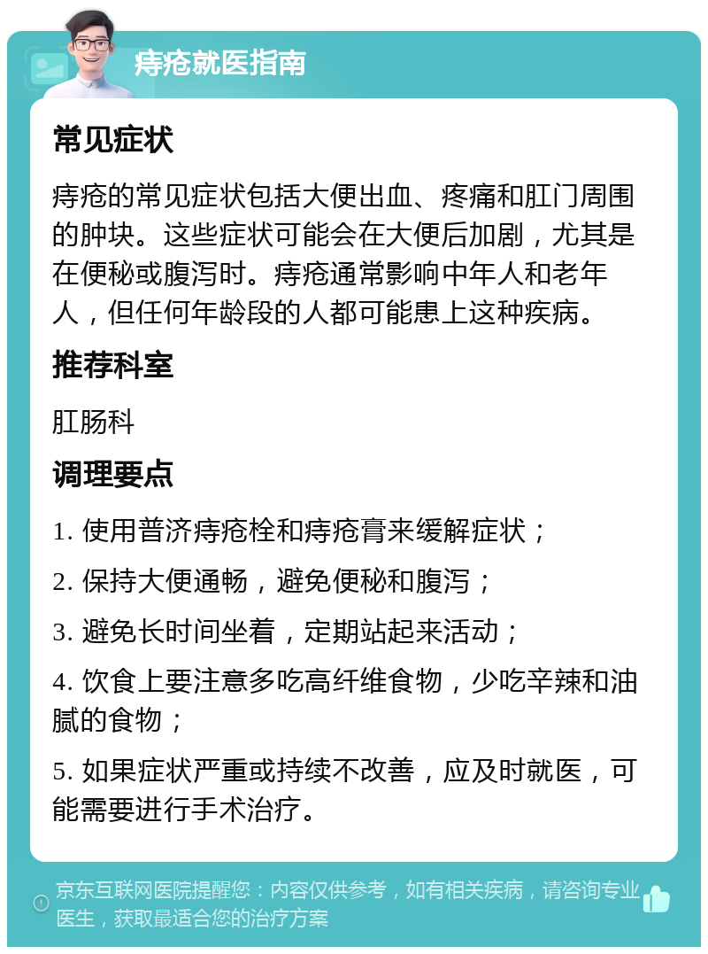 痔疮就医指南 常见症状 痔疮的常见症状包括大便出血、疼痛和肛门周围的肿块。这些症状可能会在大便后加剧，尤其是在便秘或腹泻时。痔疮通常影响中年人和老年人，但任何年龄段的人都可能患上这种疾病。 推荐科室 肛肠科 调理要点 1. 使用普济痔疮栓和痔疮膏来缓解症状； 2. 保持大便通畅，避免便秘和腹泻； 3. 避免长时间坐着，定期站起来活动； 4. 饮食上要注意多吃高纤维食物，少吃辛辣和油腻的食物； 5. 如果症状严重或持续不改善，应及时就医，可能需要进行手术治疗。