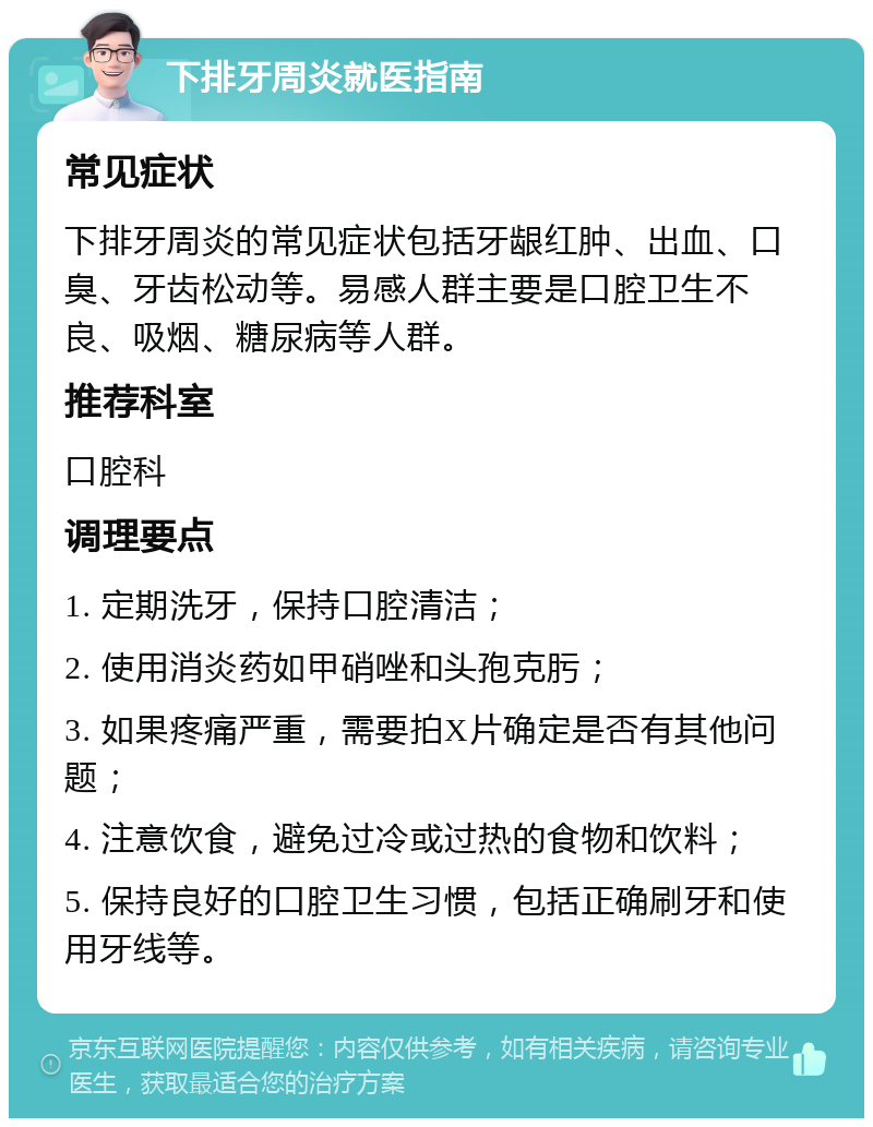 下排牙周炎就医指南 常见症状 下排牙周炎的常见症状包括牙龈红肿、出血、口臭、牙齿松动等。易感人群主要是口腔卫生不良、吸烟、糖尿病等人群。 推荐科室 口腔科 调理要点 1. 定期洗牙，保持口腔清洁； 2. 使用消炎药如甲硝唑和头孢克肟； 3. 如果疼痛严重，需要拍X片确定是否有其他问题； 4. 注意饮食，避免过冷或过热的食物和饮料； 5. 保持良好的口腔卫生习惯，包括正确刷牙和使用牙线等。