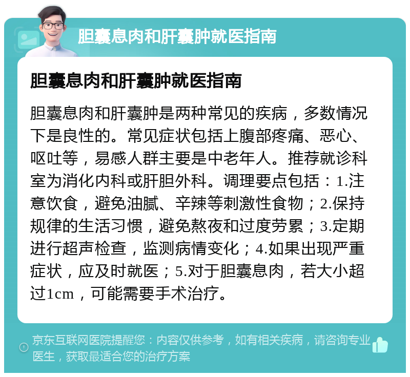 胆囊息肉和肝囊肿就医指南 胆囊息肉和肝囊肿就医指南 胆囊息肉和肝囊肿是两种常见的疾病，多数情况下是良性的。常见症状包括上腹部疼痛、恶心、呕吐等，易感人群主要是中老年人。推荐就诊科室为消化内科或肝胆外科。调理要点包括：1.注意饮食，避免油腻、辛辣等刺激性食物；2.保持规律的生活习惯，避免熬夜和过度劳累；3.定期进行超声检查，监测病情变化；4.如果出现严重症状，应及时就医；5.对于胆囊息肉，若大小超过1cm，可能需要手术治疗。