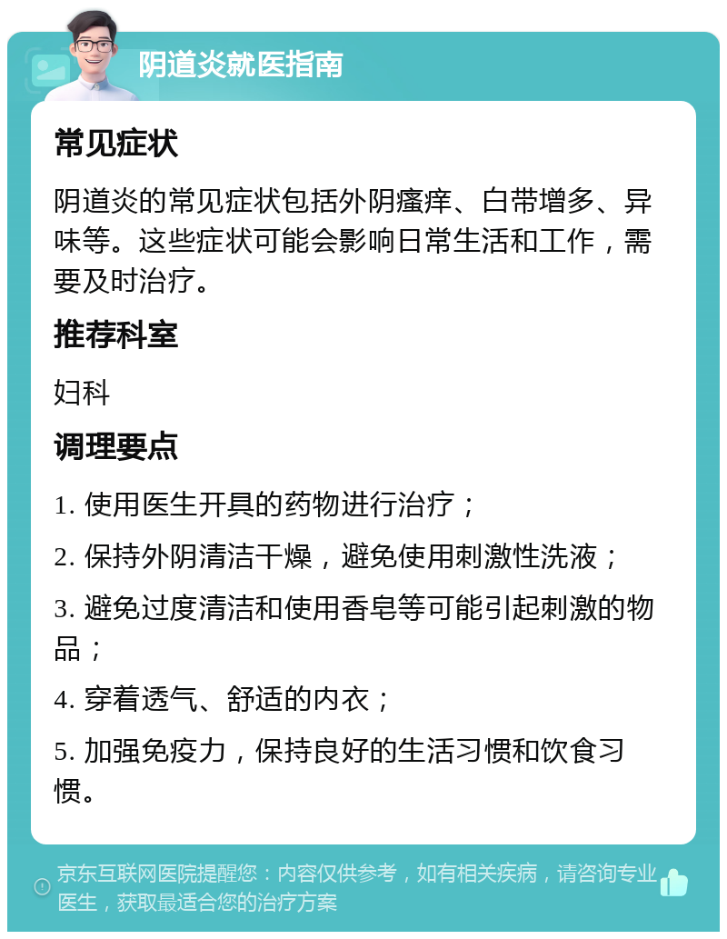 阴道炎就医指南 常见症状 阴道炎的常见症状包括外阴瘙痒、白带增多、异味等。这些症状可能会影响日常生活和工作，需要及时治疗。 推荐科室 妇科 调理要点 1. 使用医生开具的药物进行治疗； 2. 保持外阴清洁干燥，避免使用刺激性洗液； 3. 避免过度清洁和使用香皂等可能引起刺激的物品； 4. 穿着透气、舒适的内衣； 5. 加强免疫力，保持良好的生活习惯和饮食习惯。