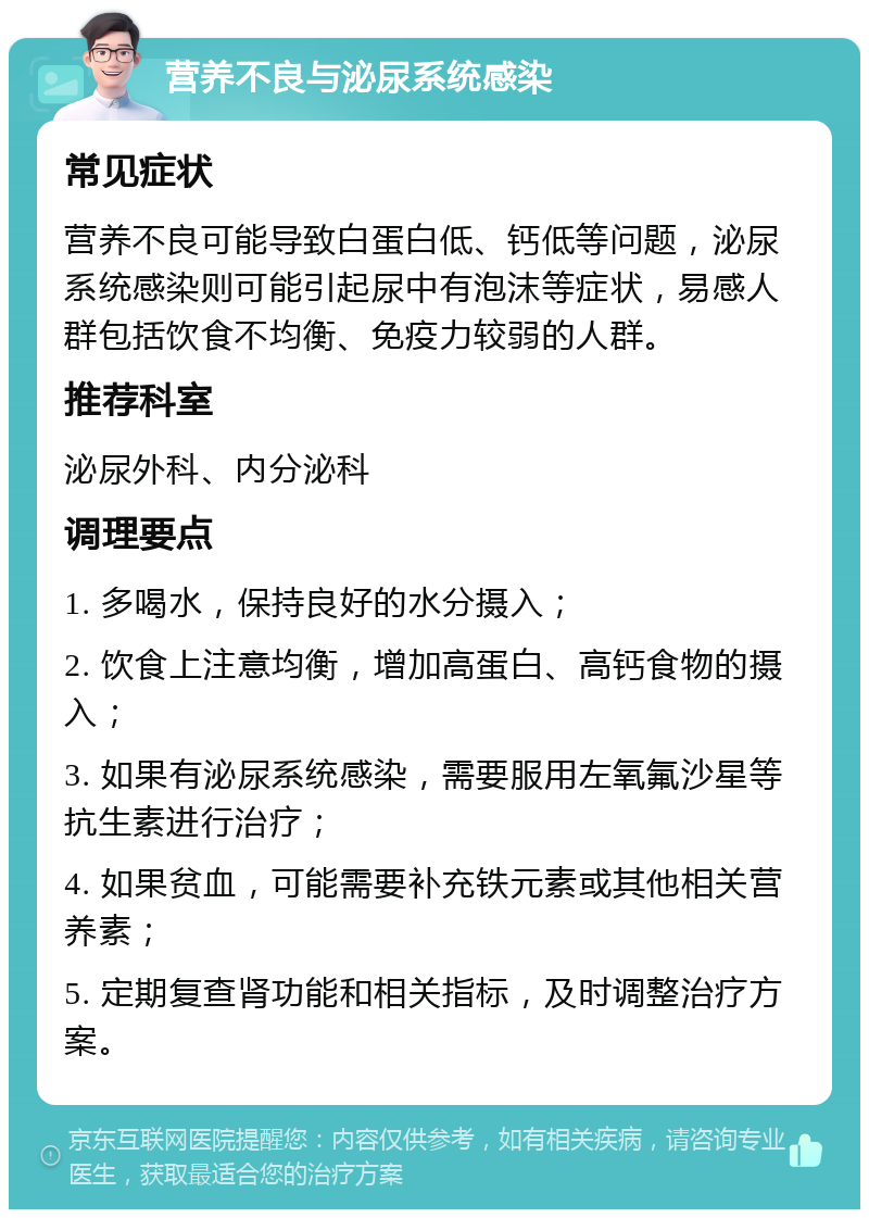 营养不良与泌尿系统感染 常见症状 营养不良可能导致白蛋白低、钙低等问题，泌尿系统感染则可能引起尿中有泡沫等症状，易感人群包括饮食不均衡、免疫力较弱的人群。 推荐科室 泌尿外科、内分泌科 调理要点 1. 多喝水，保持良好的水分摄入； 2. 饮食上注意均衡，增加高蛋白、高钙食物的摄入； 3. 如果有泌尿系统感染，需要服用左氧氟沙星等抗生素进行治疗； 4. 如果贫血，可能需要补充铁元素或其他相关营养素； 5. 定期复查肾功能和相关指标，及时调整治疗方案。