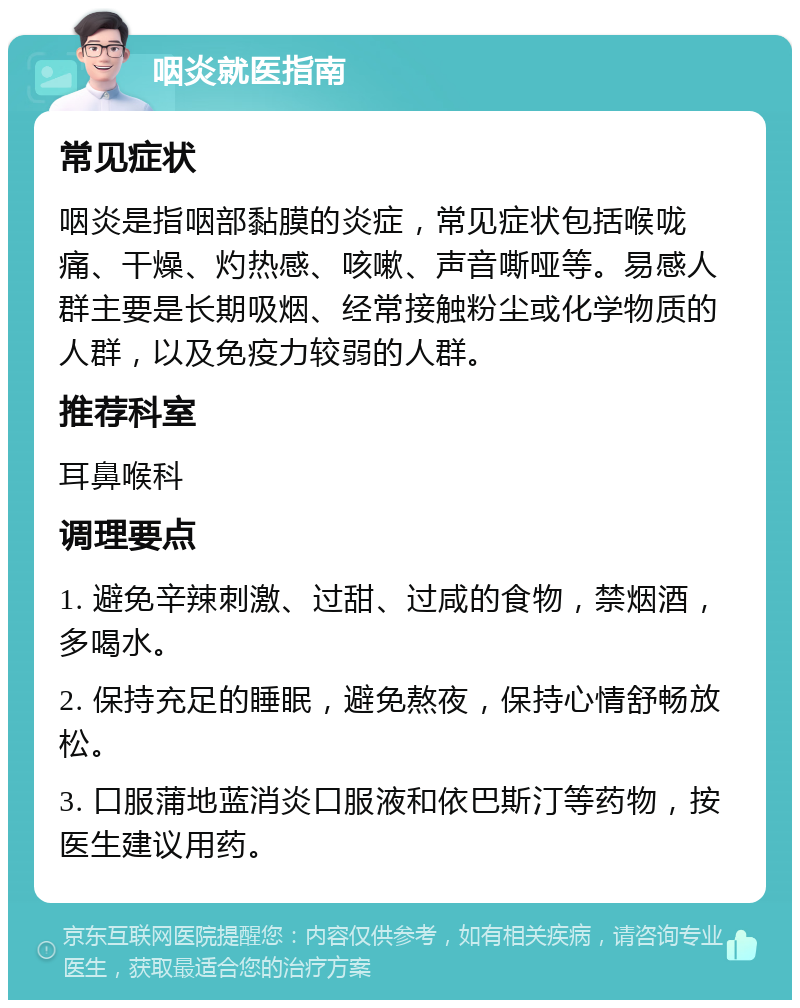 咽炎就医指南 常见症状 咽炎是指咽部黏膜的炎症，常见症状包括喉咙痛、干燥、灼热感、咳嗽、声音嘶哑等。易感人群主要是长期吸烟、经常接触粉尘或化学物质的人群，以及免疫力较弱的人群。 推荐科室 耳鼻喉科 调理要点 1. 避免辛辣刺激、过甜、过咸的食物，禁烟酒，多喝水。 2. 保持充足的睡眠，避免熬夜，保持心情舒畅放松。 3. 口服蒲地蓝消炎口服液和依巴斯汀等药物，按医生建议用药。