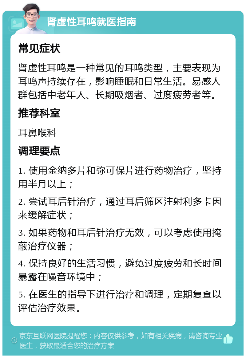 肾虚性耳鸣就医指南 常见症状 肾虚性耳鸣是一种常见的耳鸣类型，主要表现为耳鸣声持续存在，影响睡眠和日常生活。易感人群包括中老年人、长期吸烟者、过度疲劳者等。 推荐科室 耳鼻喉科 调理要点 1. 使用金纳多片和弥可保片进行药物治疗，坚持用半月以上； 2. 尝试耳后针治疗，通过耳后筛区注射利多卡因来缓解症状； 3. 如果药物和耳后针治疗无效，可以考虑使用掩蔽治疗仪器； 4. 保持良好的生活习惯，避免过度疲劳和长时间暴露在噪音环境中； 5. 在医生的指导下进行治疗和调理，定期复查以评估治疗效果。