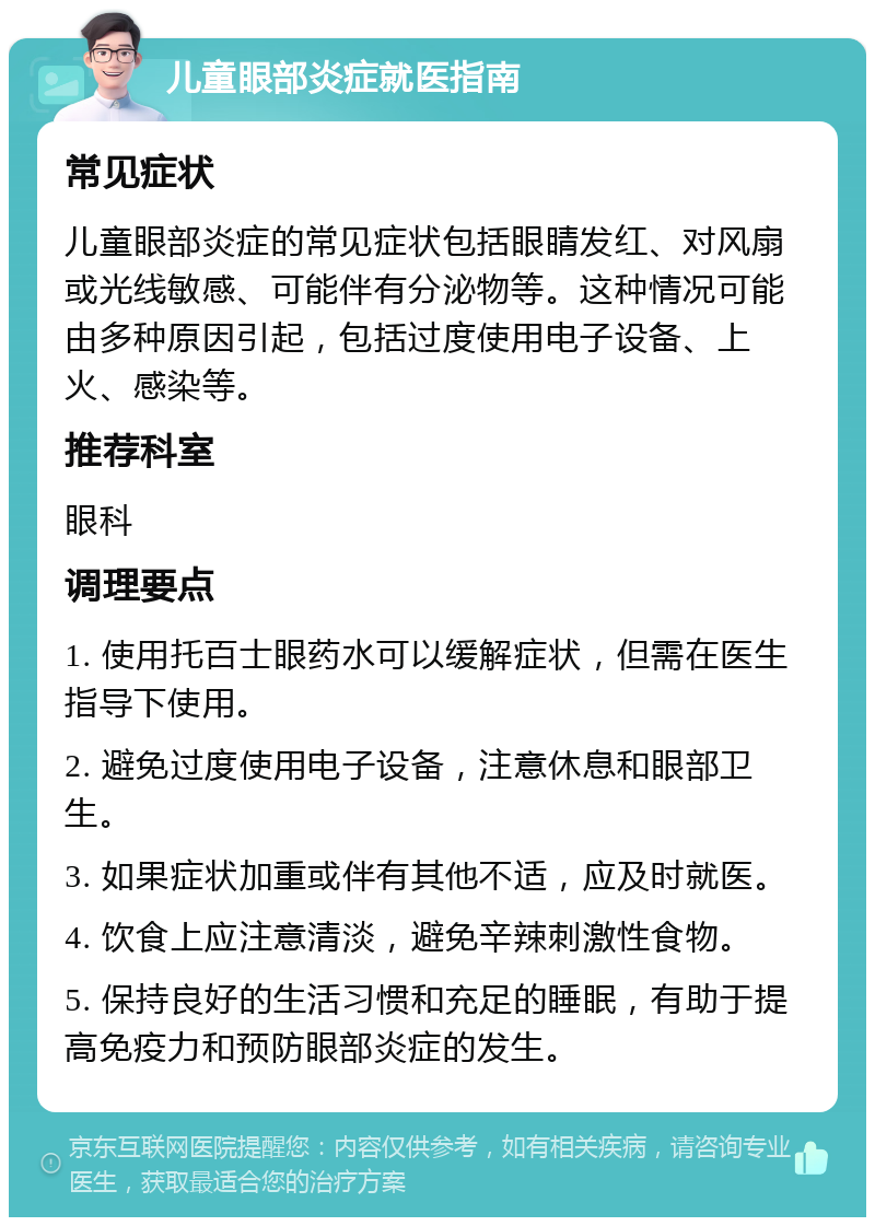 儿童眼部炎症就医指南 常见症状 儿童眼部炎症的常见症状包括眼睛发红、对风扇或光线敏感、可能伴有分泌物等。这种情况可能由多种原因引起，包括过度使用电子设备、上火、感染等。 推荐科室 眼科 调理要点 1. 使用托百士眼药水可以缓解症状，但需在医生指导下使用。 2. 避免过度使用电子设备，注意休息和眼部卫生。 3. 如果症状加重或伴有其他不适，应及时就医。 4. 饮食上应注意清淡，避免辛辣刺激性食物。 5. 保持良好的生活习惯和充足的睡眠，有助于提高免疫力和预防眼部炎症的发生。