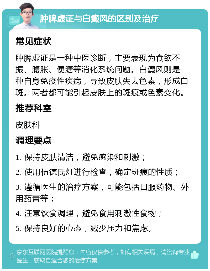 肿脾虚证与白癜风的区别及治疗 常见症状 肿脾虚证是一种中医诊断，主要表现为食欲不振、腹胀、便溏等消化系统问题。白癜风则是一种自身免疫性疾病，导致皮肤失去色素，形成白斑。两者都可能引起皮肤上的斑痕或色素变化。 推荐科室 皮肤科 调理要点 1. 保持皮肤清洁，避免感染和刺激； 2. 使用伍德氏灯进行检查，确定斑痕的性质； 3. 遵循医生的治疗方案，可能包括口服药物、外用药膏等； 4. 注意饮食调理，避免食用刺激性食物； 5. 保持良好的心态，减少压力和焦虑。