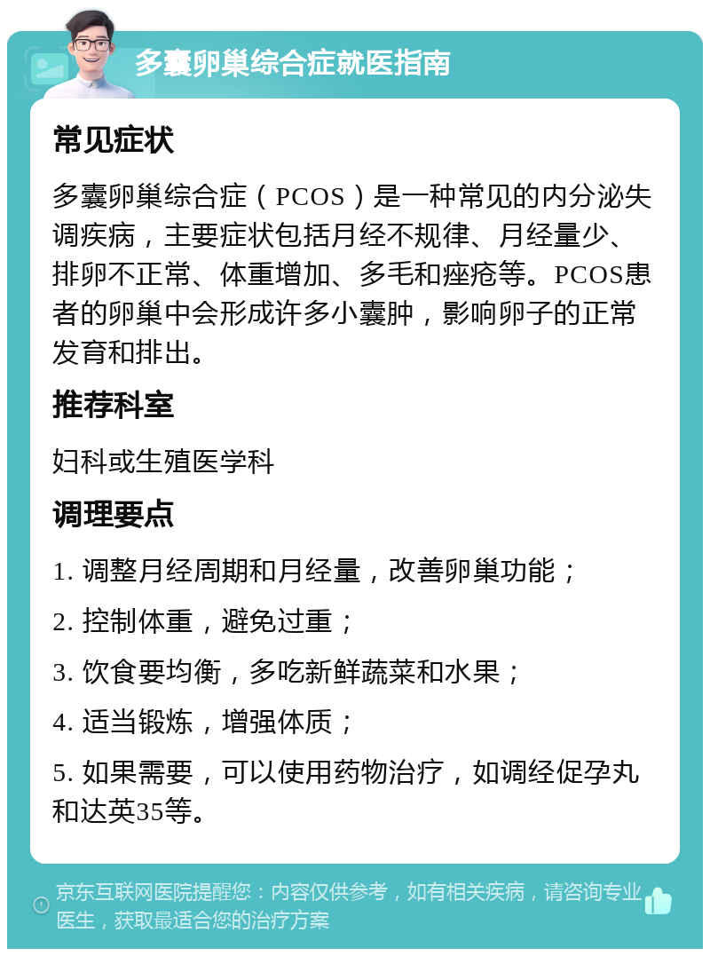 多囊卵巢综合症就医指南 常见症状 多囊卵巢综合症（PCOS）是一种常见的内分泌失调疾病，主要症状包括月经不规律、月经量少、排卵不正常、体重增加、多毛和痤疮等。PCOS患者的卵巢中会形成许多小囊肿，影响卵子的正常发育和排出。 推荐科室 妇科或生殖医学科 调理要点 1. 调整月经周期和月经量，改善卵巢功能； 2. 控制体重，避免过重； 3. 饮食要均衡，多吃新鲜蔬菜和水果； 4. 适当锻炼，增强体质； 5. 如果需要，可以使用药物治疗，如调经促孕丸和达英35等。