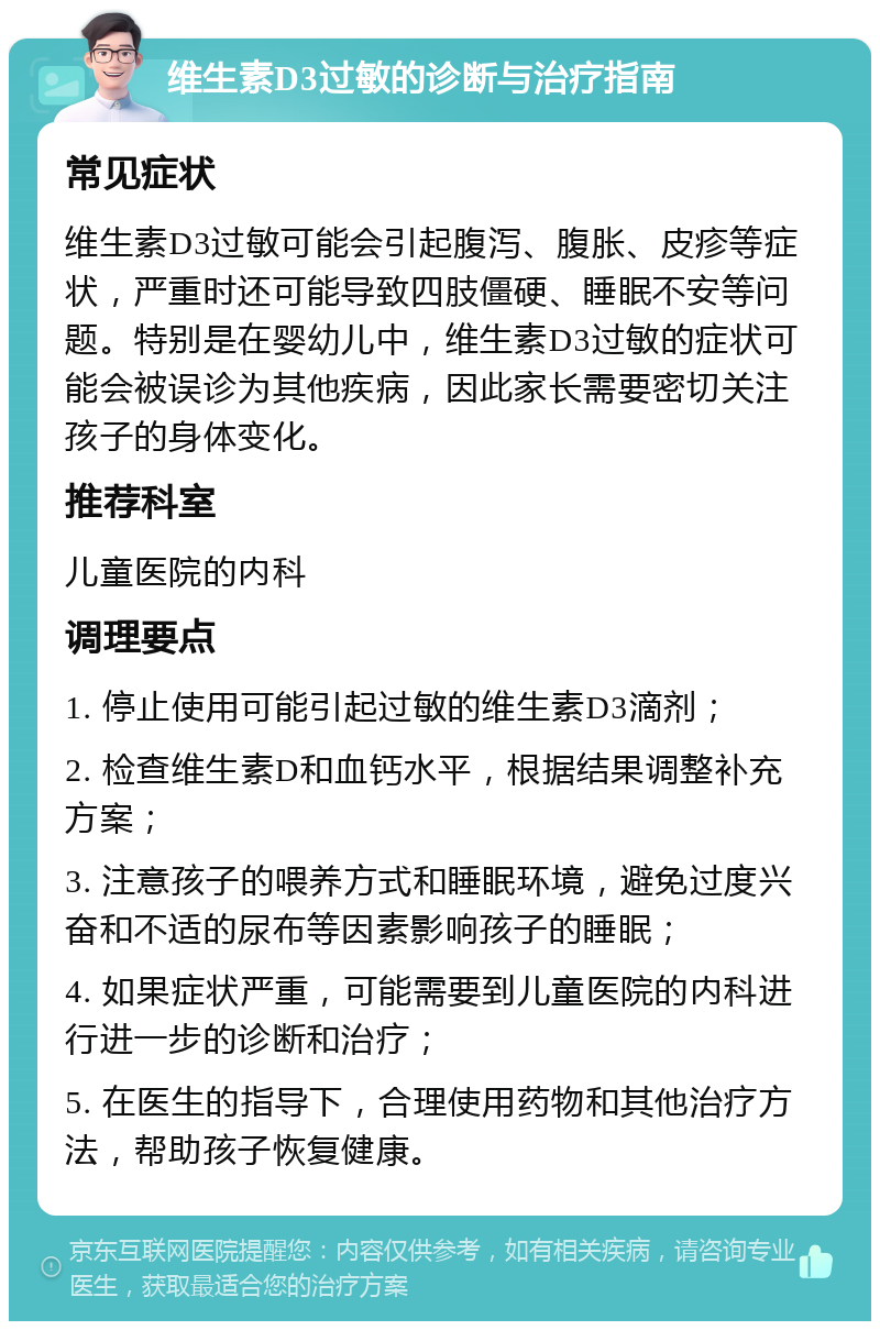 维生素D3过敏的诊断与治疗指南 常见症状 维生素D3过敏可能会引起腹泻、腹胀、皮疹等症状，严重时还可能导致四肢僵硬、睡眠不安等问题。特别是在婴幼儿中，维生素D3过敏的症状可能会被误诊为其他疾病，因此家长需要密切关注孩子的身体变化。 推荐科室 儿童医院的内科 调理要点 1. 停止使用可能引起过敏的维生素D3滴剂； 2. 检查维生素D和血钙水平，根据结果调整补充方案； 3. 注意孩子的喂养方式和睡眠环境，避免过度兴奋和不适的尿布等因素影响孩子的睡眠； 4. 如果症状严重，可能需要到儿童医院的内科进行进一步的诊断和治疗； 5. 在医生的指导下，合理使用药物和其他治疗方法，帮助孩子恢复健康。