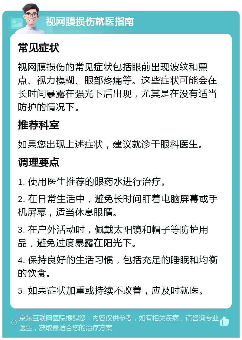 视网膜损伤就医指南 常见症状 视网膜损伤的常见症状包括眼前出现波纹和黑点、视力模糊、眼部疼痛等。这些症状可能会在长时间暴露在强光下后出现，尤其是在没有适当防护的情况下。 推荐科室 如果您出现上述症状，建议就诊于眼科医生。 调理要点 1. 使用医生推荐的眼药水进行治疗。 2. 在日常生活中，避免长时间盯着电脑屏幕或手机屏幕，适当休息眼睛。 3. 在户外活动时，佩戴太阳镜和帽子等防护用品，避免过度暴露在阳光下。 4. 保持良好的生活习惯，包括充足的睡眠和均衡的饮食。 5. 如果症状加重或持续不改善，应及时就医。