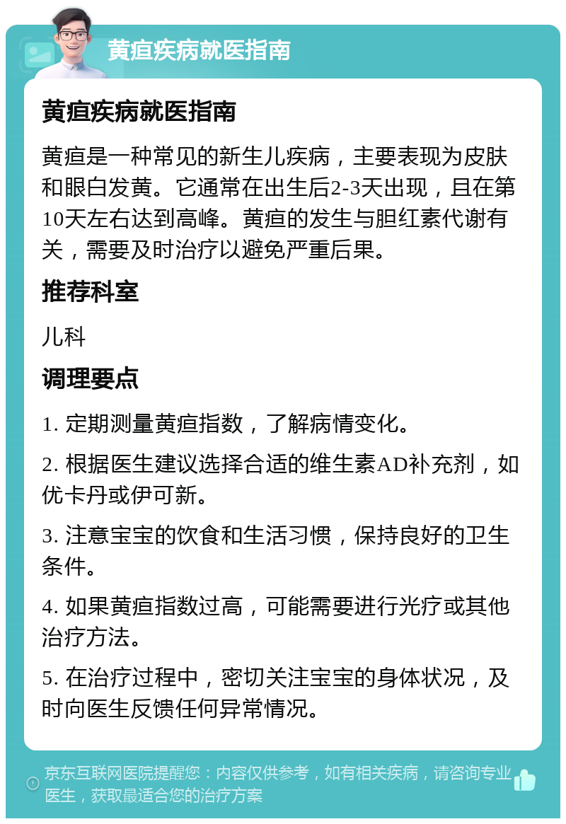 黄疸疾病就医指南 黄疸疾病就医指南 黄疸是一种常见的新生儿疾病，主要表现为皮肤和眼白发黄。它通常在出生后2-3天出现，且在第10天左右达到高峰。黄疸的发生与胆红素代谢有关，需要及时治疗以避免严重后果。 推荐科室 儿科 调理要点 1. 定期测量黄疸指数，了解病情变化。 2. 根据医生建议选择合适的维生素AD补充剂，如优卡丹或伊可新。 3. 注意宝宝的饮食和生活习惯，保持良好的卫生条件。 4. 如果黄疸指数过高，可能需要进行光疗或其他治疗方法。 5. 在治疗过程中，密切关注宝宝的身体状况，及时向医生反馈任何异常情况。