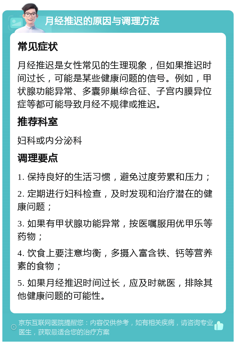 月经推迟的原因与调理方法 常见症状 月经推迟是女性常见的生理现象，但如果推迟时间过长，可能是某些健康问题的信号。例如，甲状腺功能异常、多囊卵巢综合征、子宫内膜异位症等都可能导致月经不规律或推迟。 推荐科室 妇科或内分泌科 调理要点 1. 保持良好的生活习惯，避免过度劳累和压力； 2. 定期进行妇科检查，及时发现和治疗潜在的健康问题； 3. 如果有甲状腺功能异常，按医嘱服用优甲乐等药物； 4. 饮食上要注意均衡，多摄入富含铁、钙等营养素的食物； 5. 如果月经推迟时间过长，应及时就医，排除其他健康问题的可能性。