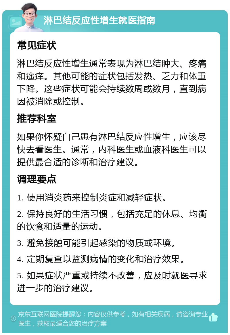 淋巴结反应性增生就医指南 常见症状 淋巴结反应性增生通常表现为淋巴结肿大、疼痛和瘙痒。其他可能的症状包括发热、乏力和体重下降。这些症状可能会持续数周或数月，直到病因被消除或控制。 推荐科室 如果你怀疑自己患有淋巴结反应性增生，应该尽快去看医生。通常，内科医生或血液科医生可以提供最合适的诊断和治疗建议。 调理要点 1. 使用消炎药来控制炎症和减轻症状。 2. 保持良好的生活习惯，包括充足的休息、均衡的饮食和适量的运动。 3. 避免接触可能引起感染的物质或环境。 4. 定期复查以监测病情的变化和治疗效果。 5. 如果症状严重或持续不改善，应及时就医寻求进一步的治疗建议。