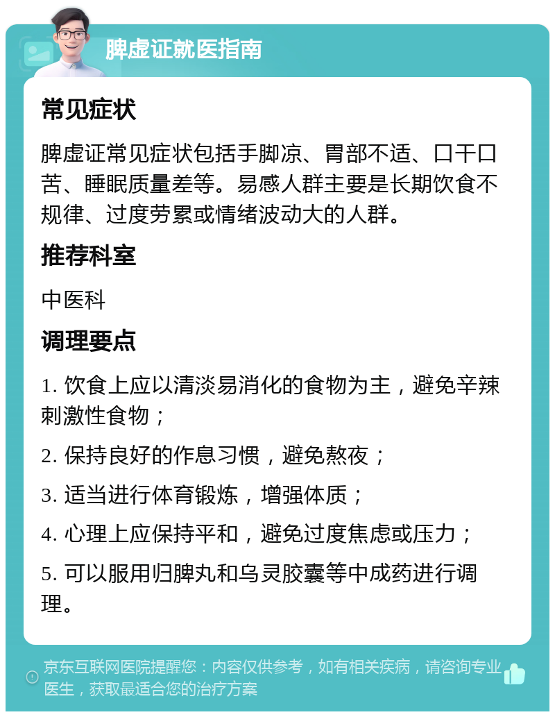 脾虚证就医指南 常见症状 脾虚证常见症状包括手脚凉、胃部不适、口干口苦、睡眠质量差等。易感人群主要是长期饮食不规律、过度劳累或情绪波动大的人群。 推荐科室 中医科 调理要点 1. 饮食上应以清淡易消化的食物为主，避免辛辣刺激性食物； 2. 保持良好的作息习惯，避免熬夜； 3. 适当进行体育锻炼，增强体质； 4. 心理上应保持平和，避免过度焦虑或压力； 5. 可以服用归脾丸和乌灵胶囊等中成药进行调理。