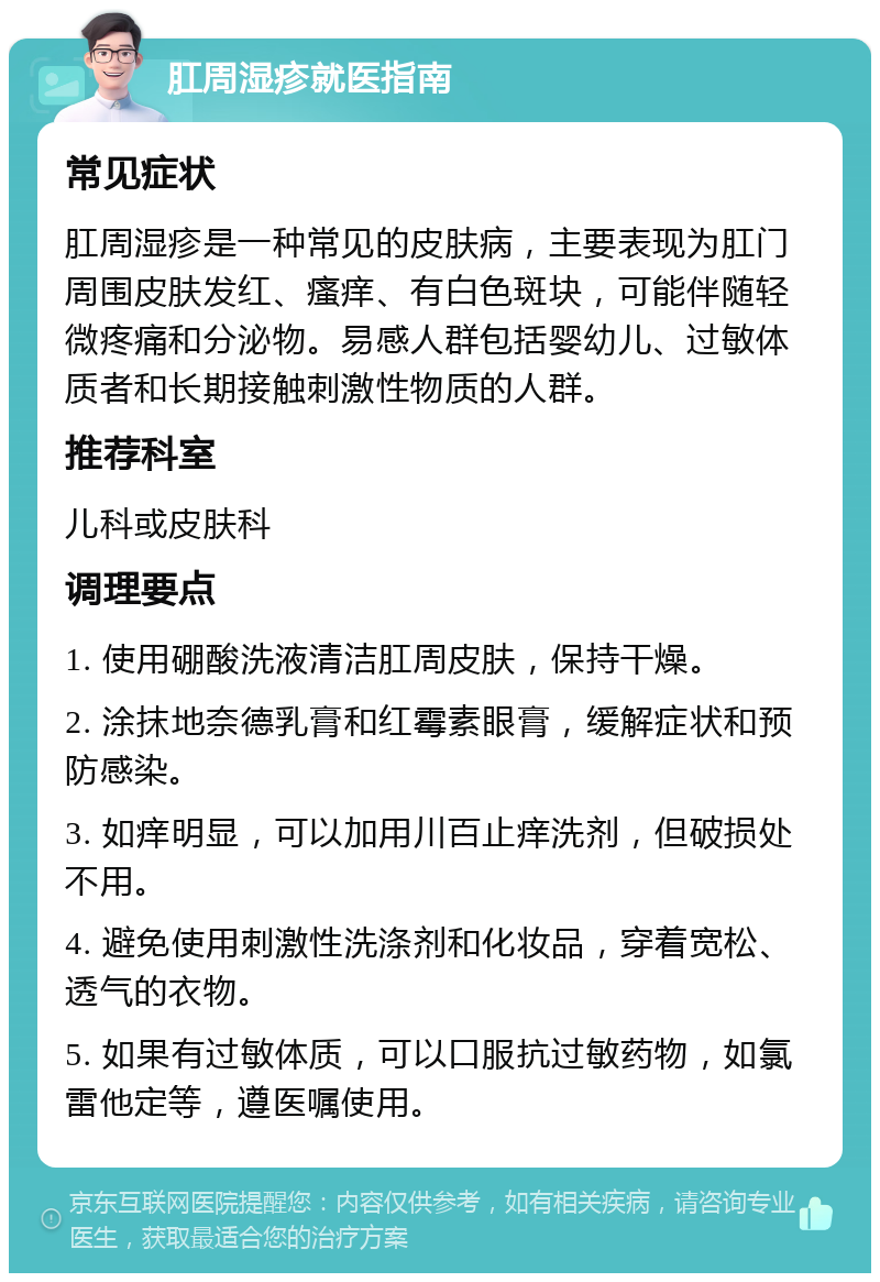 肛周湿疹就医指南 常见症状 肛周湿疹是一种常见的皮肤病，主要表现为肛门周围皮肤发红、瘙痒、有白色斑块，可能伴随轻微疼痛和分泌物。易感人群包括婴幼儿、过敏体质者和长期接触刺激性物质的人群。 推荐科室 儿科或皮肤科 调理要点 1. 使用硼酸洗液清洁肛周皮肤，保持干燥。 2. 涂抹地奈德乳膏和红霉素眼膏，缓解症状和预防感染。 3. 如痒明显，可以加用川百止痒洗剂，但破损处不用。 4. 避免使用刺激性洗涤剂和化妆品，穿着宽松、透气的衣物。 5. 如果有过敏体质，可以口服抗过敏药物，如氯雷他定等，遵医嘱使用。