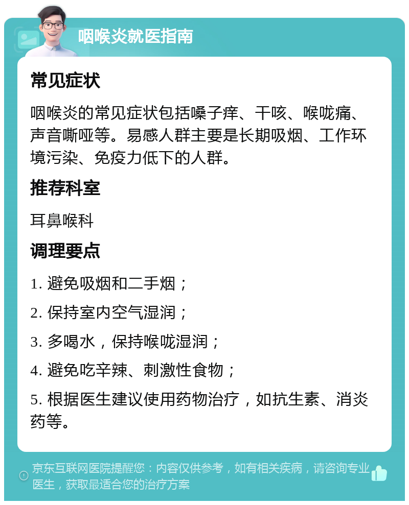 咽喉炎就医指南 常见症状 咽喉炎的常见症状包括嗓子痒、干咳、喉咙痛、声音嘶哑等。易感人群主要是长期吸烟、工作环境污染、免疫力低下的人群。 推荐科室 耳鼻喉科 调理要点 1. 避免吸烟和二手烟； 2. 保持室内空气湿润； 3. 多喝水，保持喉咙湿润； 4. 避免吃辛辣、刺激性食物； 5. 根据医生建议使用药物治疗，如抗生素、消炎药等。