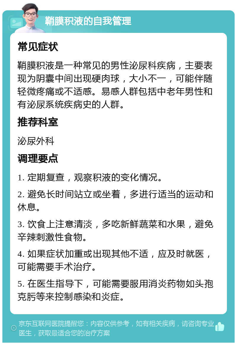 鞘膜积液的自我管理 常见症状 鞘膜积液是一种常见的男性泌尿科疾病，主要表现为阴囊中间出现硬肉球，大小不一，可能伴随轻微疼痛或不适感。易感人群包括中老年男性和有泌尿系统疾病史的人群。 推荐科室 泌尿外科 调理要点 1. 定期复查，观察积液的变化情况。 2. 避免长时间站立或坐着，多进行适当的运动和休息。 3. 饮食上注意清淡，多吃新鲜蔬菜和水果，避免辛辣刺激性食物。 4. 如果症状加重或出现其他不适，应及时就医，可能需要手术治疗。 5. 在医生指导下，可能需要服用消炎药物如头孢克肟等来控制感染和炎症。