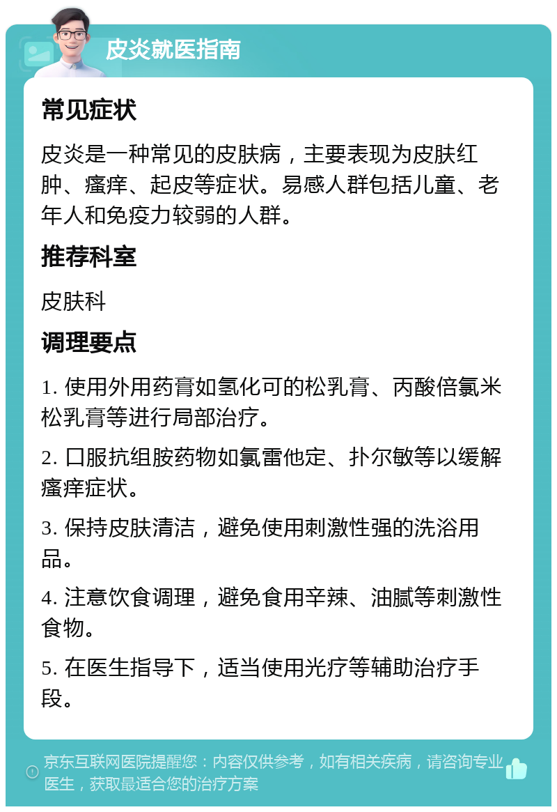 皮炎就医指南 常见症状 皮炎是一种常见的皮肤病，主要表现为皮肤红肿、瘙痒、起皮等症状。易感人群包括儿童、老年人和免疫力较弱的人群。 推荐科室 皮肤科 调理要点 1. 使用外用药膏如氢化可的松乳膏、丙酸倍氯米松乳膏等进行局部治疗。 2. 口服抗组胺药物如氯雷他定、扑尔敏等以缓解瘙痒症状。 3. 保持皮肤清洁，避免使用刺激性强的洗浴用品。 4. 注意饮食调理，避免食用辛辣、油腻等刺激性食物。 5. 在医生指导下，适当使用光疗等辅助治疗手段。