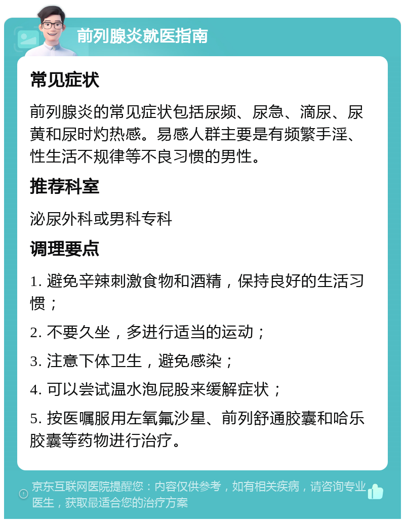 前列腺炎就医指南 常见症状 前列腺炎的常见症状包括尿频、尿急、滴尿、尿黄和尿时灼热感。易感人群主要是有频繁手淫、性生活不规律等不良习惯的男性。 推荐科室 泌尿外科或男科专科 调理要点 1. 避免辛辣刺激食物和酒精，保持良好的生活习惯； 2. 不要久坐，多进行适当的运动； 3. 注意下体卫生，避免感染； 4. 可以尝试温水泡屁股来缓解症状； 5. 按医嘱服用左氧氟沙星、前列舒通胶囊和哈乐胶囊等药物进行治疗。