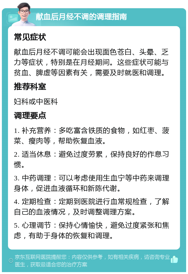 献血后月经不调的调理指南 常见症状 献血后月经不调可能会出现面色苍白、头晕、乏力等症状，特别是在月经期间。这些症状可能与贫血、脾虚等因素有关，需要及时就医和调理。 推荐科室 妇科或中医科 调理要点 1. 补充营养：多吃富含铁质的食物，如红枣、菠菜、瘦肉等，帮助恢复血液。 2. 适当休息：避免过度劳累，保持良好的作息习惯。 3. 中药调理：可以考虑使用生血宁等中药来调理身体，促进血液循环和新陈代谢。 4. 定期检查：定期到医院进行血常规检查，了解自己的血液情况，及时调整调理方案。 5. 心理调节：保持心情愉快，避免过度紧张和焦虑，有助于身体的恢复和调理。