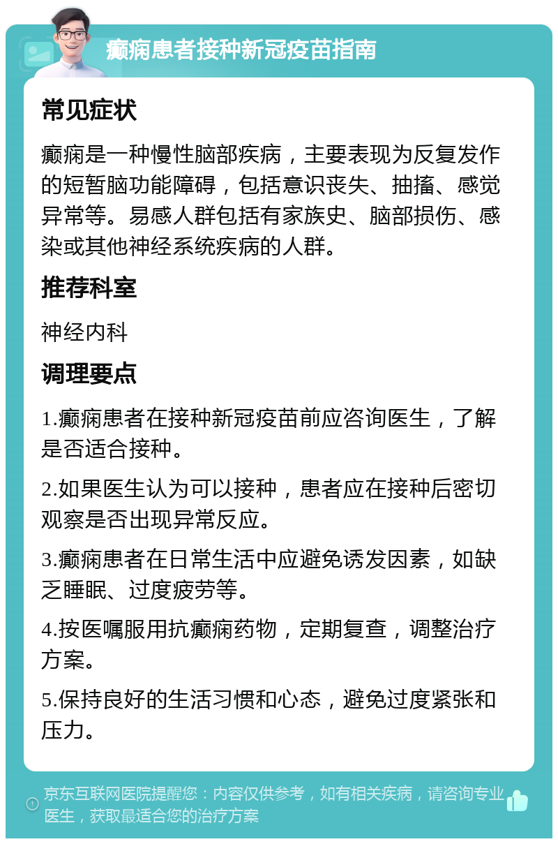 癫痫患者接种新冠疫苗指南 常见症状 癫痫是一种慢性脑部疾病，主要表现为反复发作的短暂脑功能障碍，包括意识丧失、抽搐、感觉异常等。易感人群包括有家族史、脑部损伤、感染或其他神经系统疾病的人群。 推荐科室 神经内科 调理要点 1.癫痫患者在接种新冠疫苗前应咨询医生，了解是否适合接种。 2.如果医生认为可以接种，患者应在接种后密切观察是否出现异常反应。 3.癫痫患者在日常生活中应避免诱发因素，如缺乏睡眠、过度疲劳等。 4.按医嘱服用抗癫痫药物，定期复查，调整治疗方案。 5.保持良好的生活习惯和心态，避免过度紧张和压力。