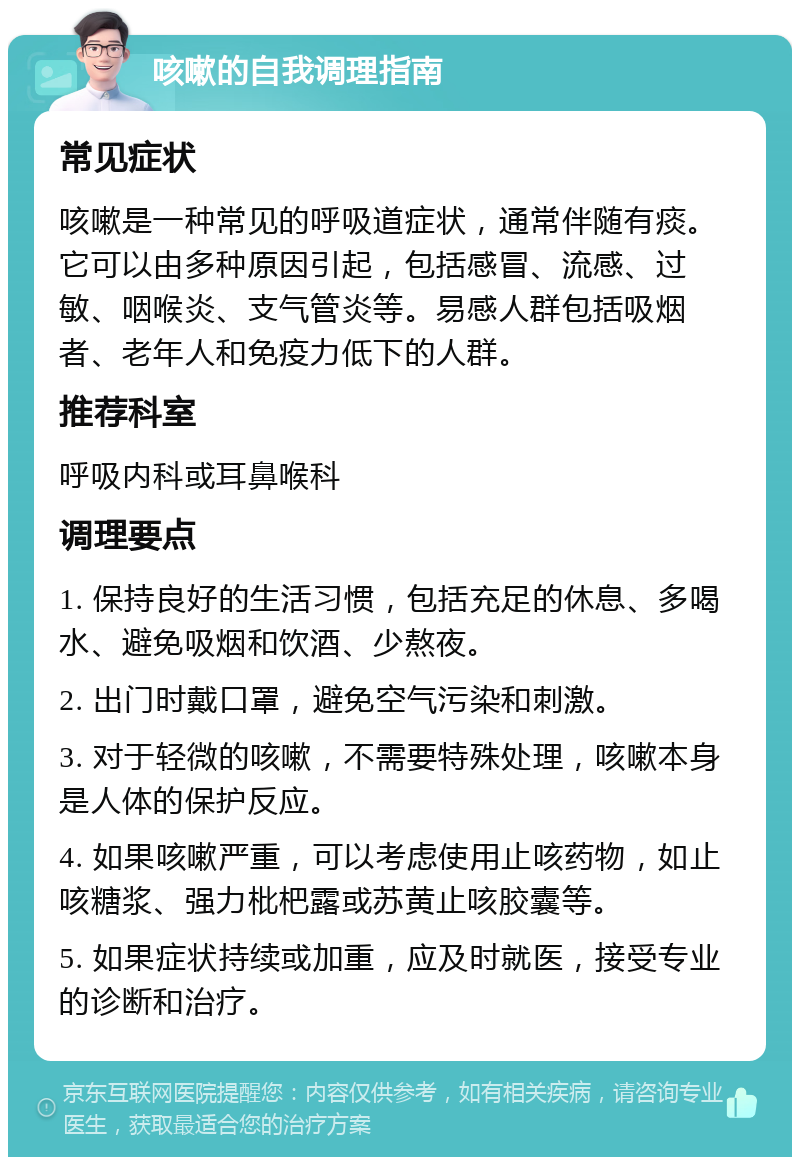 咳嗽的自我调理指南 常见症状 咳嗽是一种常见的呼吸道症状，通常伴随有痰。它可以由多种原因引起，包括感冒、流感、过敏、咽喉炎、支气管炎等。易感人群包括吸烟者、老年人和免疫力低下的人群。 推荐科室 呼吸内科或耳鼻喉科 调理要点 1. 保持良好的生活习惯，包括充足的休息、多喝水、避免吸烟和饮酒、少熬夜。 2. 出门时戴口罩，避免空气污染和刺激。 3. 对于轻微的咳嗽，不需要特殊处理，咳嗽本身是人体的保护反应。 4. 如果咳嗽严重，可以考虑使用止咳药物，如止咳糖浆、强力枇杷露或苏黄止咳胶囊等。 5. 如果症状持续或加重，应及时就医，接受专业的诊断和治疗。