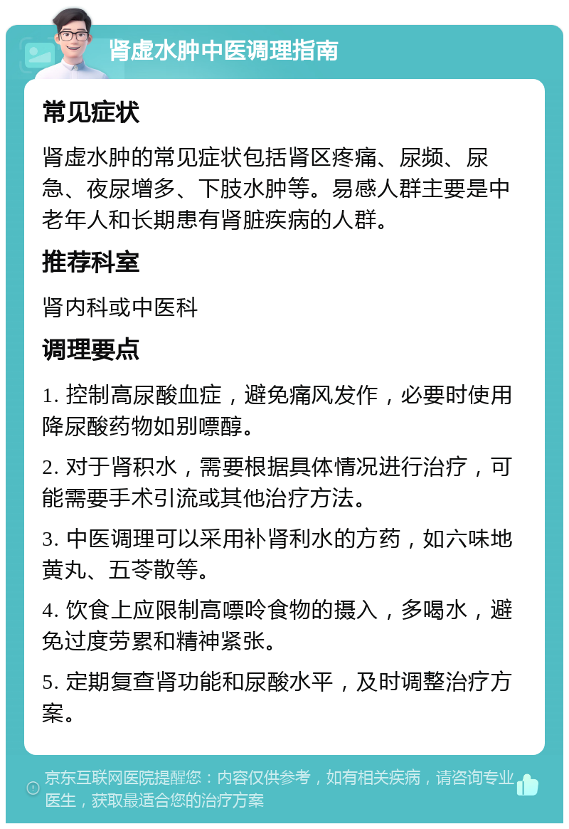 肾虚水肿中医调理指南 常见症状 肾虚水肿的常见症状包括肾区疼痛、尿频、尿急、夜尿增多、下肢水肿等。易感人群主要是中老年人和长期患有肾脏疾病的人群。 推荐科室 肾内科或中医科 调理要点 1. 控制高尿酸血症，避免痛风发作，必要时使用降尿酸药物如别嘌醇。 2. 对于肾积水，需要根据具体情况进行治疗，可能需要手术引流或其他治疗方法。 3. 中医调理可以采用补肾利水的方药，如六味地黄丸、五苓散等。 4. 饮食上应限制高嘌呤食物的摄入，多喝水，避免过度劳累和精神紧张。 5. 定期复查肾功能和尿酸水平，及时调整治疗方案。