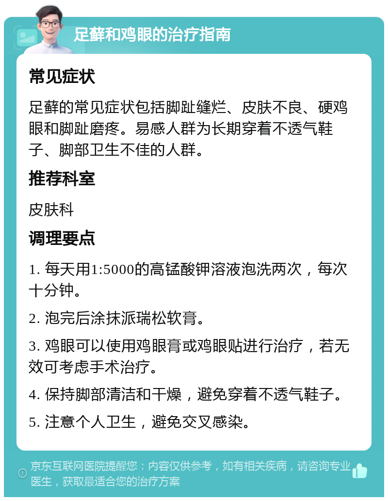 足藓和鸡眼的治疗指南 常见症状 足藓的常见症状包括脚趾缝烂、皮肤不良、硬鸡眼和脚趾磨疼。易感人群为长期穿着不透气鞋子、脚部卫生不佳的人群。 推荐科室 皮肤科 调理要点 1. 每天用1:5000的高锰酸钾溶液泡洗两次，每次十分钟。 2. 泡完后涂抹派瑞松软膏。 3. 鸡眼可以使用鸡眼膏或鸡眼贴进行治疗，若无效可考虑手术治疗。 4. 保持脚部清洁和干燥，避免穿着不透气鞋子。 5. 注意个人卫生，避免交叉感染。