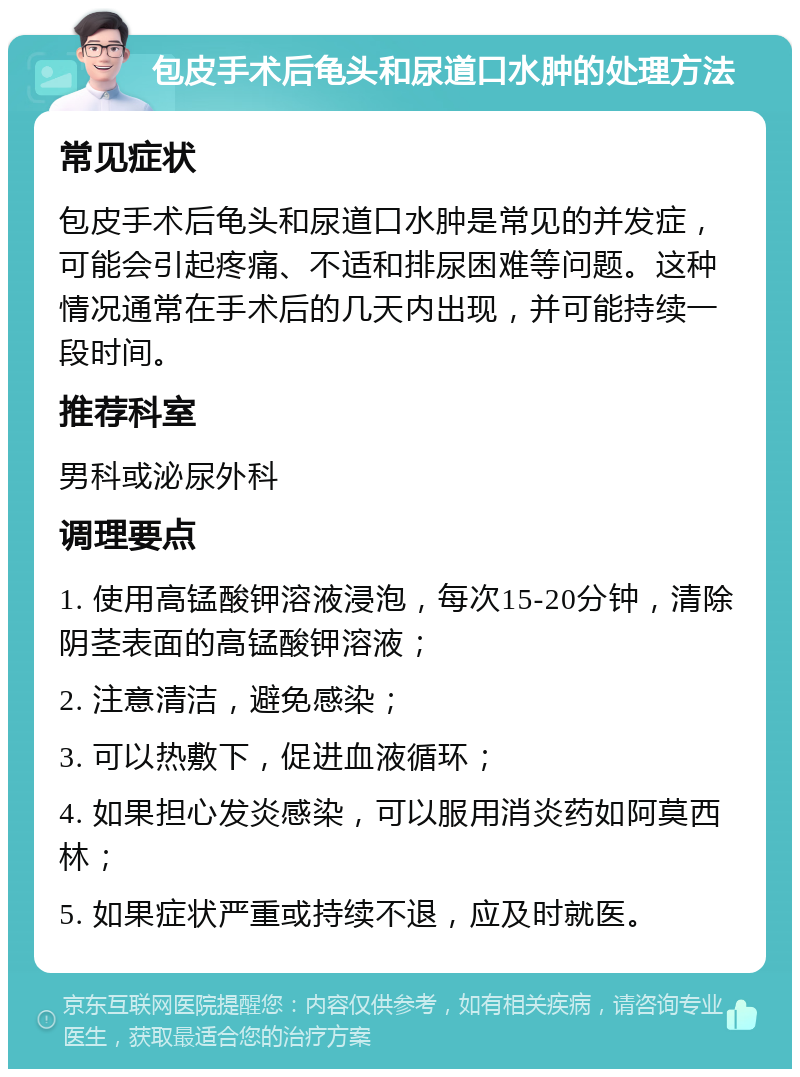 包皮手术后龟头和尿道口水肿的处理方法 常见症状 包皮手术后龟头和尿道口水肿是常见的并发症，可能会引起疼痛、不适和排尿困难等问题。这种情况通常在手术后的几天内出现，并可能持续一段时间。 推荐科室 男科或泌尿外科 调理要点 1. 使用高锰酸钾溶液浸泡，每次15-20分钟，清除阴茎表面的高锰酸钾溶液； 2. 注意清洁，避免感染； 3. 可以热敷下，促进血液循环； 4. 如果担心发炎感染，可以服用消炎药如阿莫西林； 5. 如果症状严重或持续不退，应及时就医。